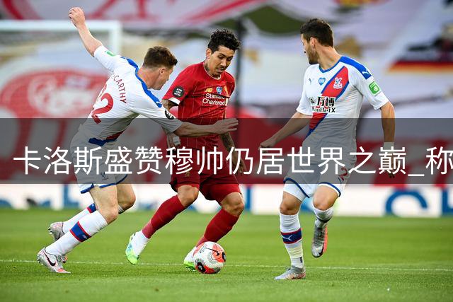 卡洛斯盛赞穆帅仍居世界之巅 称岁月打磨使其更趋完美